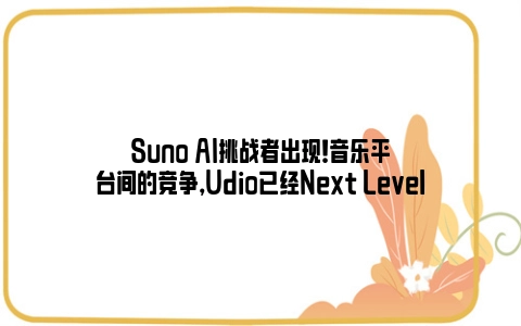 Suno AI挑战者出现！音乐平台间的竞争，Udio已经Next Level