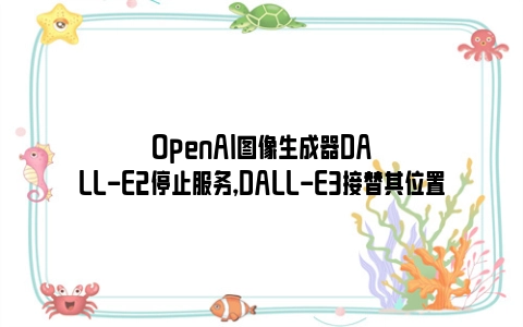 OpenAI图像生成器DALL-E2停止服务，DALL-E3接替其位置