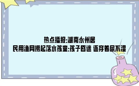 热点播报：湖南永州居民用渔网捞起落水孩童：孩子昏迷 还穿着尿不湿