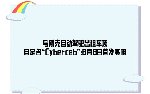 马斯克自动驾驶出租车项目定名“Cybercab”：8月8日首发亮相