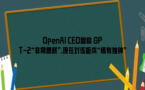 OpenAI CEO曾称 GPT-2“非常糟糕”，现在对该版本“情有独钟”