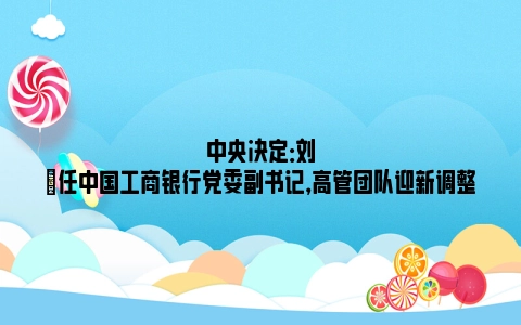 中央决定：刘珺任中国工商银行党委副书记，高管团队迎新调整