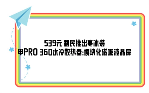 539元 利民推出寒冰装甲PRO 360水冷散热器：模块化磁吸液晶屏
