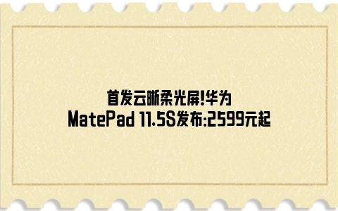 首发云晰柔光屏！华为MatePad 11.5S发布：2599元起